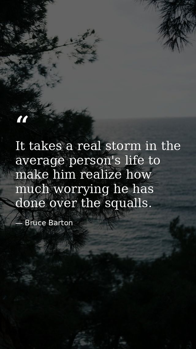 It takes a real storm in the average person's life to make him realize how much worrying he has done over the squalls. — Bruce Barton
