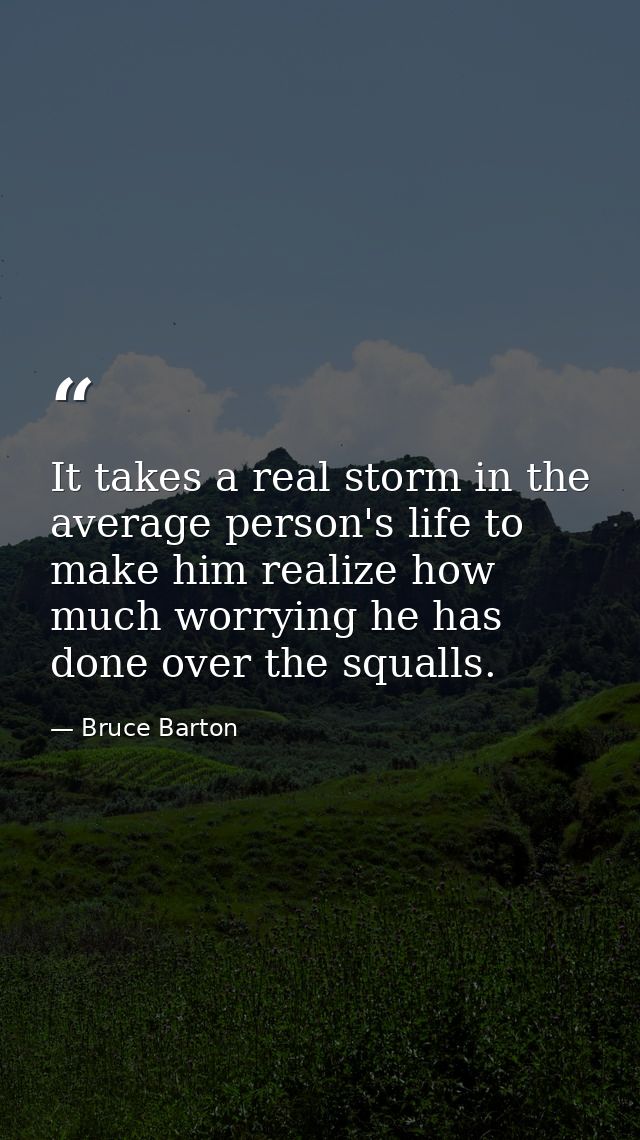 It takes a real storm in the average person's life to make him realize how much worrying he has done over the squalls. — Bruce Barton