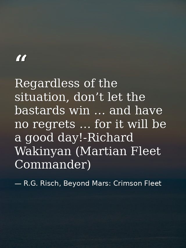 Regardless of the situation, don’t let the bastards win … and have no regrets … for it will be a good day!-Richard Wakin — R.G. Risch, Beyond Mars: Crimson Fleet
