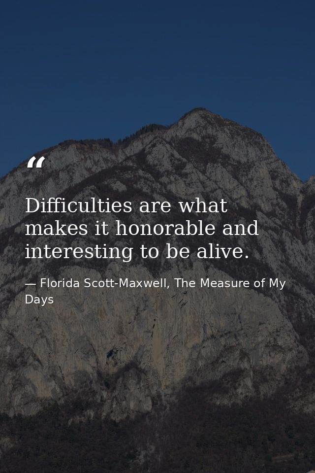 Difficulties are what makes it honorable and interesting to be alive. — Florida Scott-Maxwell, The Measure of My Days