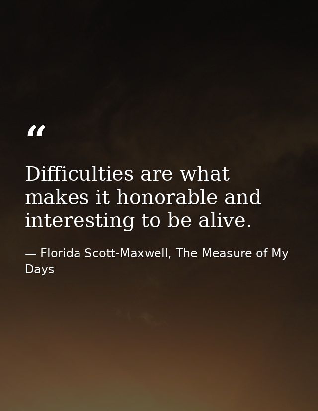 Difficulties are what makes it honorable and interesting to be alive. — Florida Scott-Maxwell, The Measure of My Days
