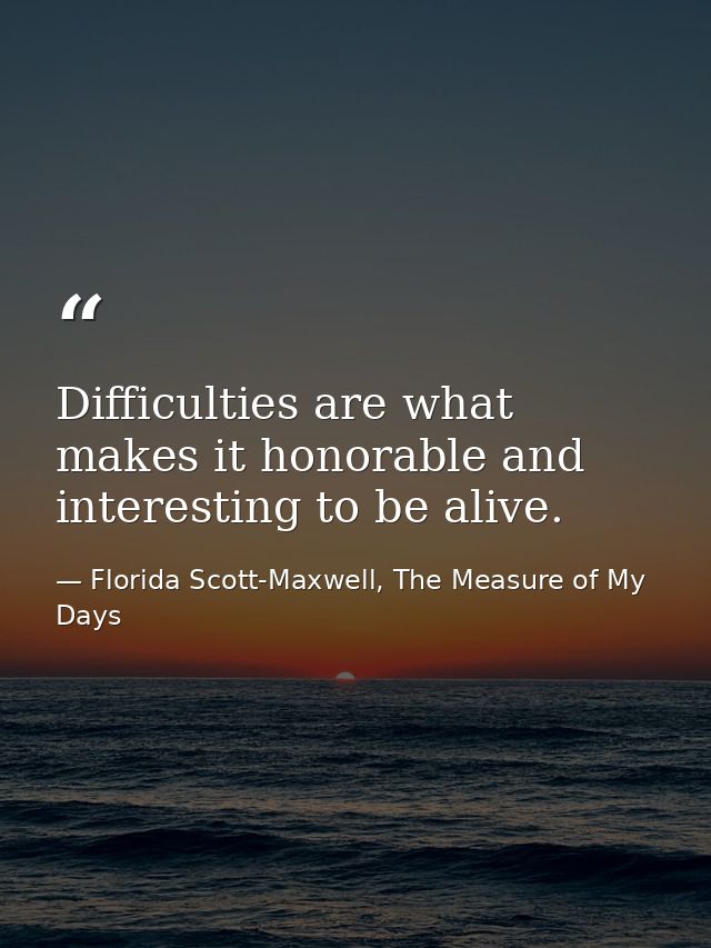 Difficulties are what makes it honorable and interesting to be alive. — Florida Scott-Maxwell, The Measure of My Days