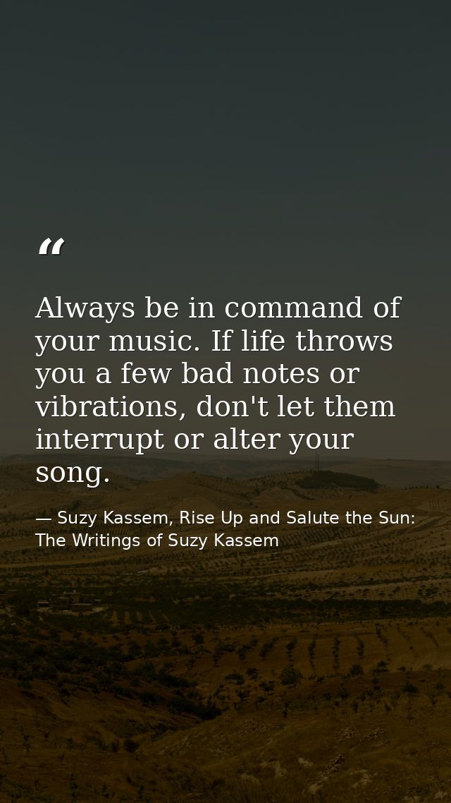 Always be in command of your music. If life throws you a few bad notes or vibrations, don't let them interrupt or alter  — Suzy Kassem, Rise Up and Salute the Sun: The Writings of Suzy Kassem