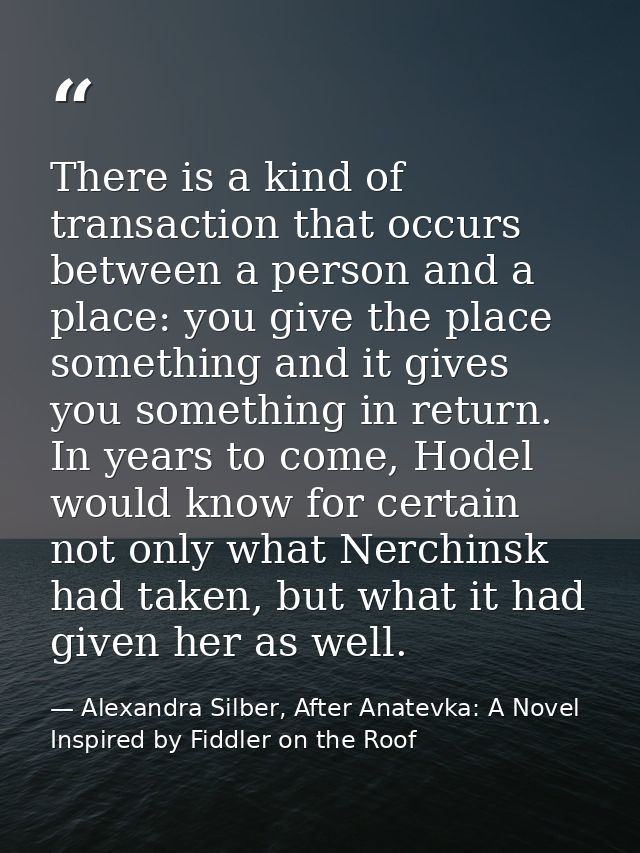 There is a kind of transaction that occurs between a person and a place: you give the place something and it gives you s — Alexandra Silber, After Anatevka: A Novel Inspired by Fiddler on the Roof