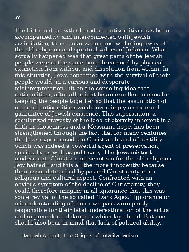 The birth and growth of modern antisemitism has been accompanied by and interconnected with Jewish assimilation, the sec — Hannah Arendt, The Origins of Totalitarianism