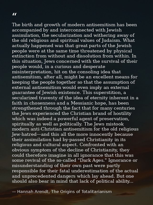 The birth and growth of modern antisemitism has been accompanied by and interconnected with Jewish assimilation, the sec — Hannah Arendt, The Origins of Totalitarianism