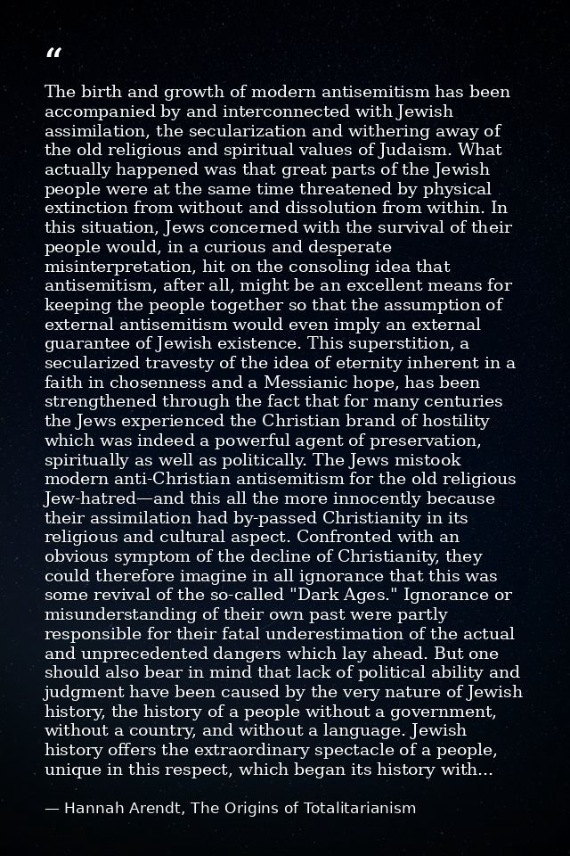 The birth and growth of modern antisemitism has been accompanied by and interconnected with Jewish assimilation, the sec — Hannah Arendt, The Origins of Totalitarianism