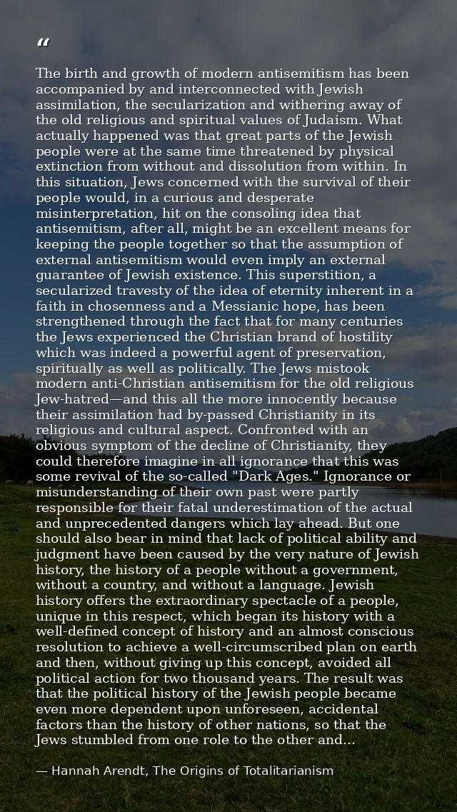 The birth and growth of modern antisemitism has been accompanied by and interconnected with Jewish assimilation, the sec — Hannah Arendt, The Origins of Totalitarianism