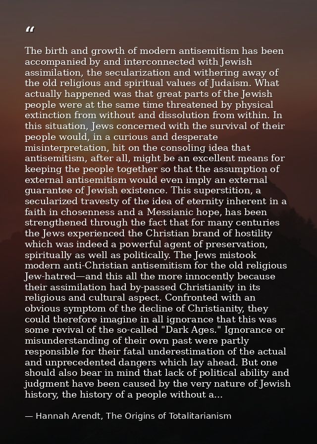 The birth and growth of modern antisemitism has been accompanied by and interconnected with Jewish assimilation, the sec — Hannah Arendt, The Origins of Totalitarianism