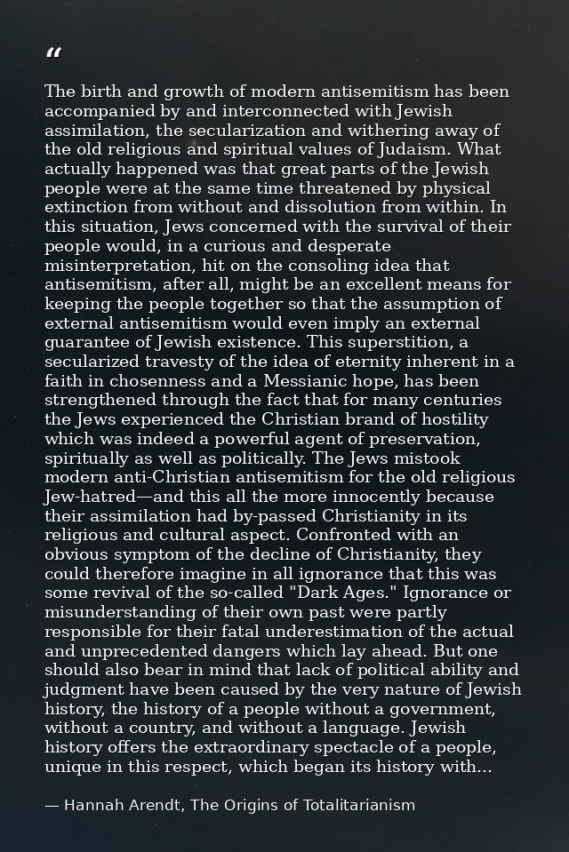 The birth and growth of modern antisemitism has been accompanied by and interconnected with Jewish assimilation, the sec — Hannah Arendt, The Origins of Totalitarianism