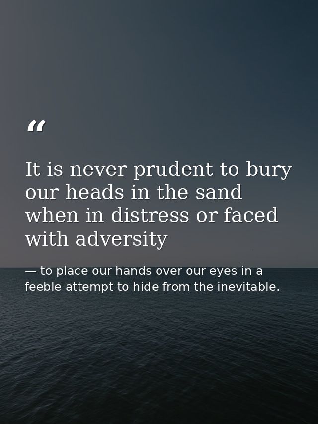 It is never prudent to bury our heads in the sand when in distress or faced with adversity — to place our hands over our eyes in a feeble attempt to hide from the inevitable.