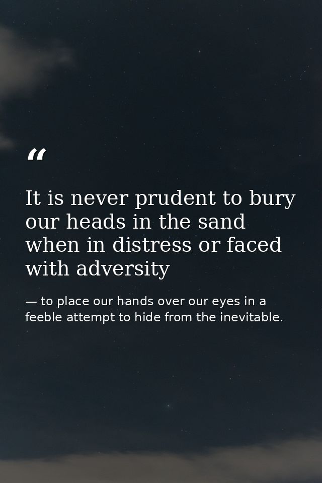 It is never prudent to bury our heads in the sand when in distress or faced with adversity — to place our hands over our eyes in a feeble attempt to hide from the inevitable.