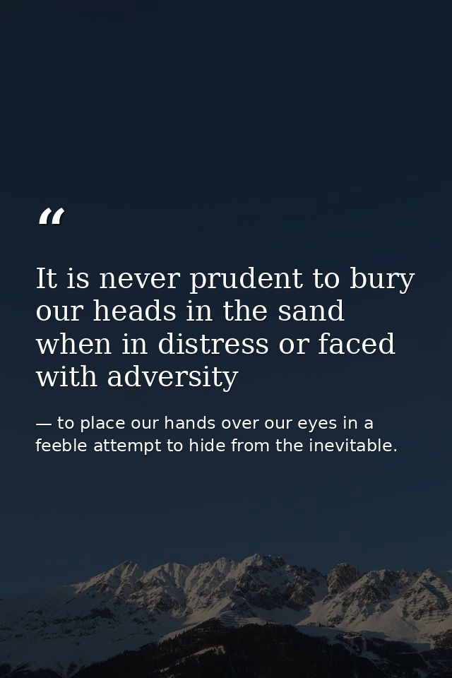 It is never prudent to bury our heads in the sand when in distress or faced with adversity — to place our hands over our eyes in a feeble attempt to hide from the inevitable.