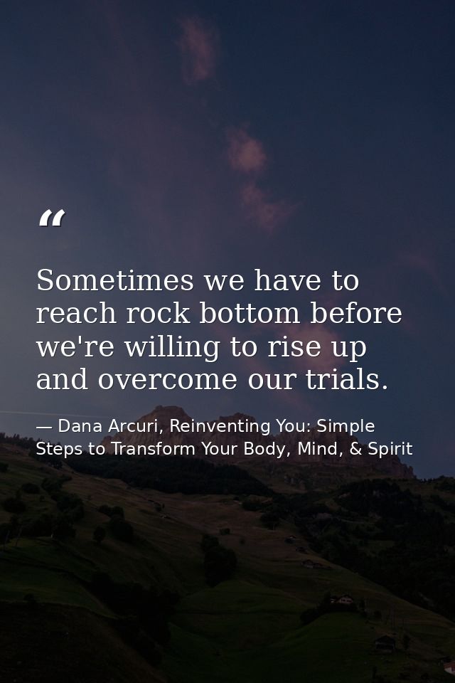 Sometimes we have to reach rock bottom before we're willing to rise up and overcome our trials. — Dana Arcuri, Reinventing You: Simple Steps to Transform Your Body, Mind, & Spirit