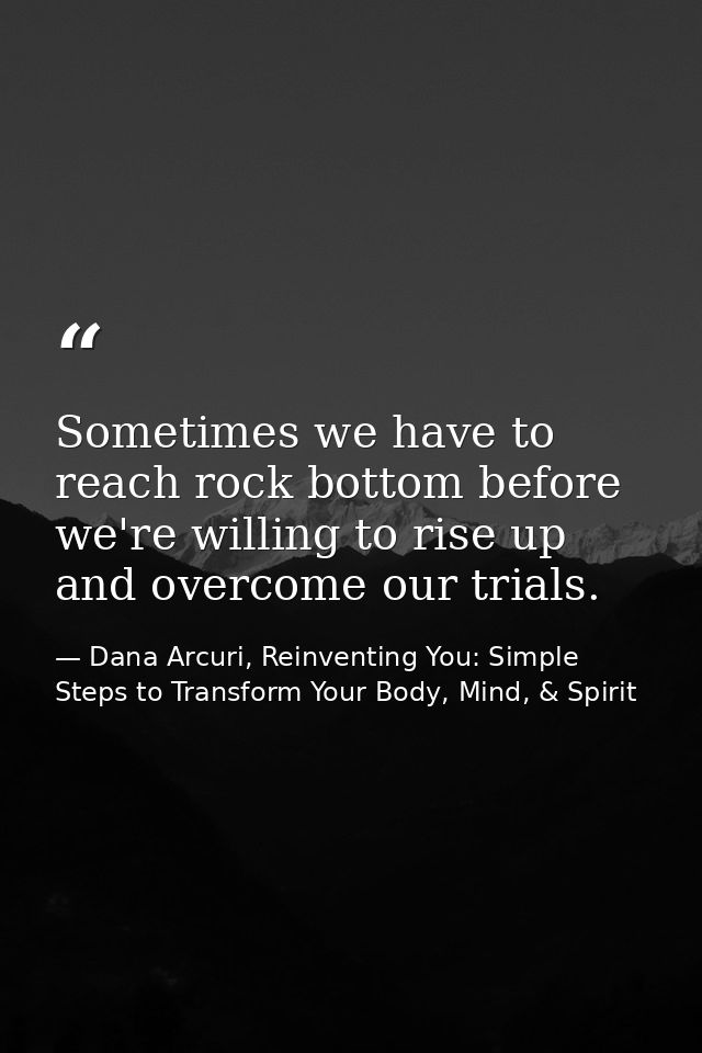 Sometimes we have to reach rock bottom before we're willing to rise up and overcome our trials. — Dana Arcuri, Reinventing You: Simple Steps to Transform Your Body, Mind, & Spirit