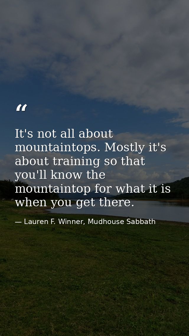 It's not all about mountaintops. Mostly it's about training so that you'll know the mountaintop for what it is when you  — Lauren F. Winner, Mudhouse Sabbath
