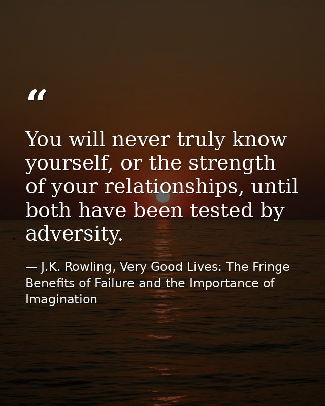 You will never truly know yourself, or the strength of your relationships, until both have been tested by adversity. — J.K. Rowling, Very Good Lives: The Fringe Benefits of Failure and the Importance of Imagination