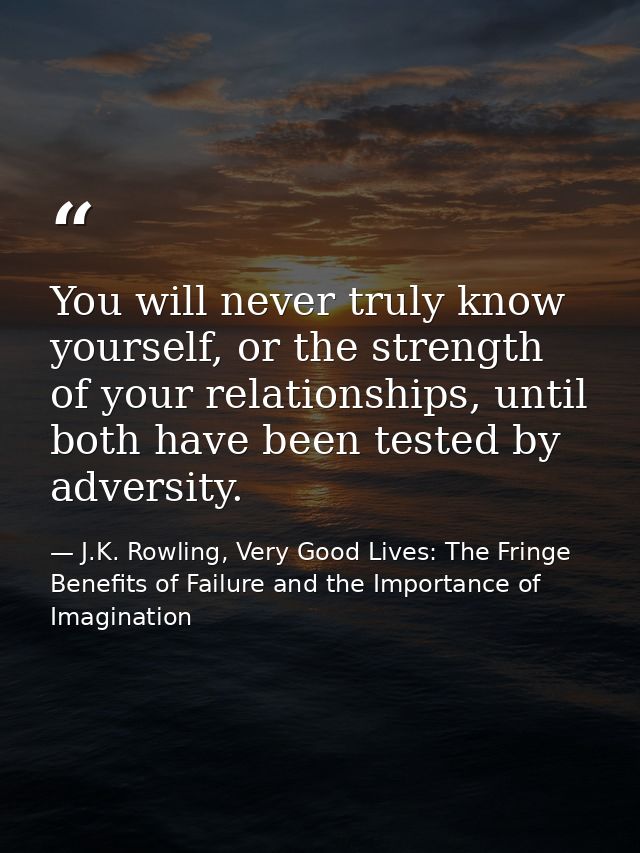 You will never truly know yourself, or the strength of your relationships, until both have been tested by adversity. — J.K. Rowling, Very Good Lives: The Fringe Benefits of Failure and the Importance of Imagination