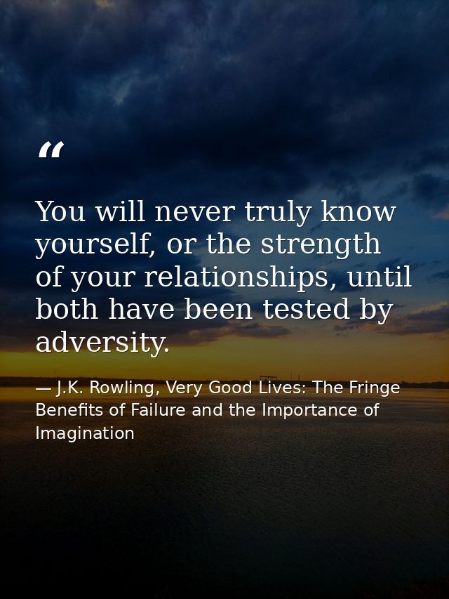 You will never truly know yourself, or the strength of your relationships, until both have been tested by adversity. — J.K. Rowling, Very Good Lives: The Fringe Benefits of Failure and the Importance of Imagination