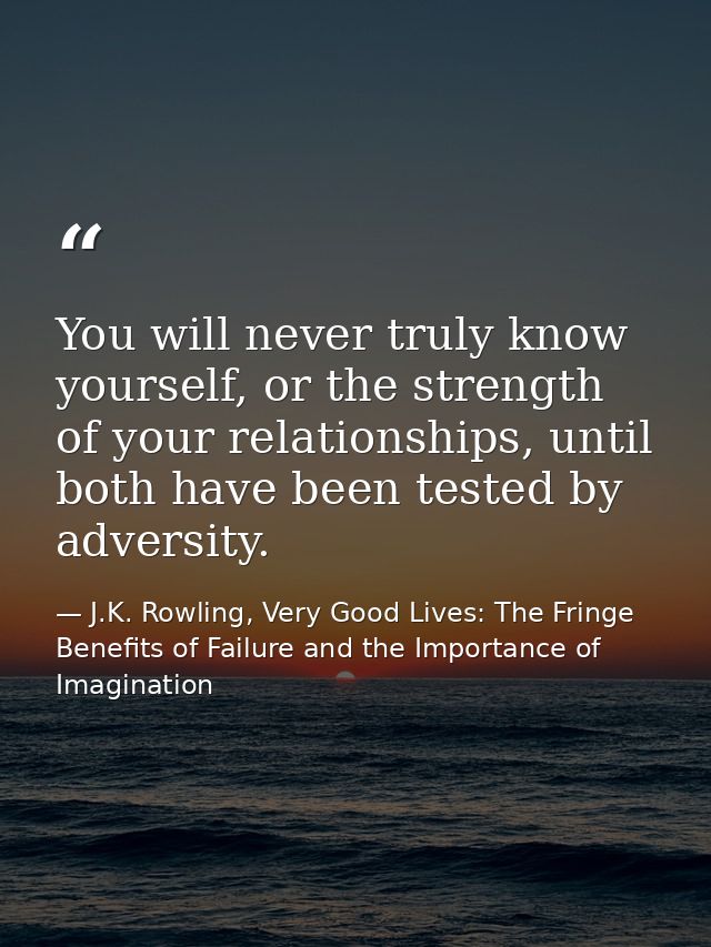 You will never truly know yourself, or the strength of your relationships, until both have been tested by adversity. — J.K. Rowling, Very Good Lives: The Fringe Benefits of Failure and the Importance of Imagination