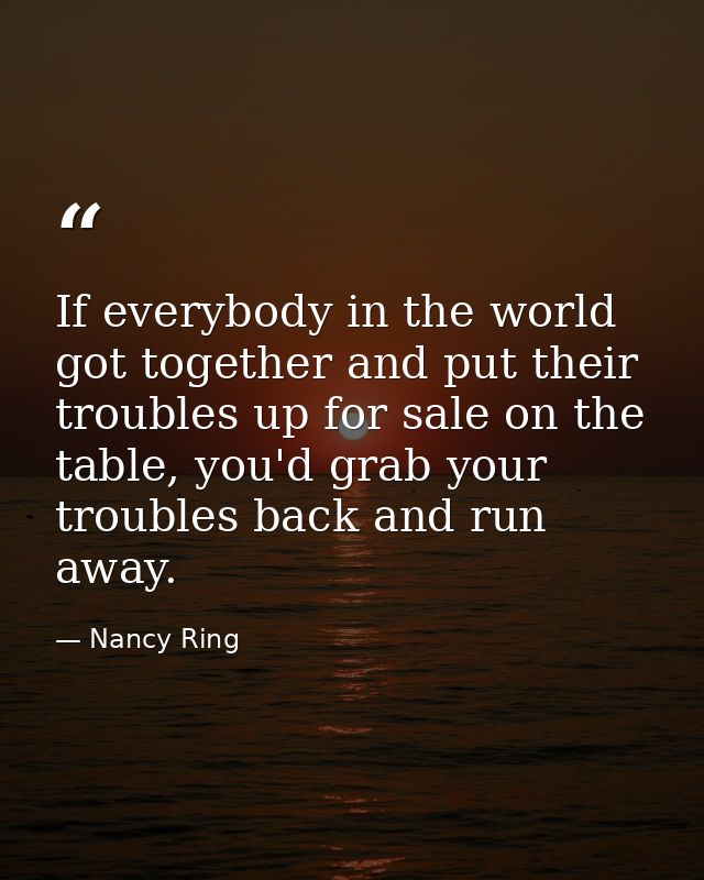 If everybody in the world got together and put their troubles up for sale on the table, you'd grab your troubles back an — Nancy Ring