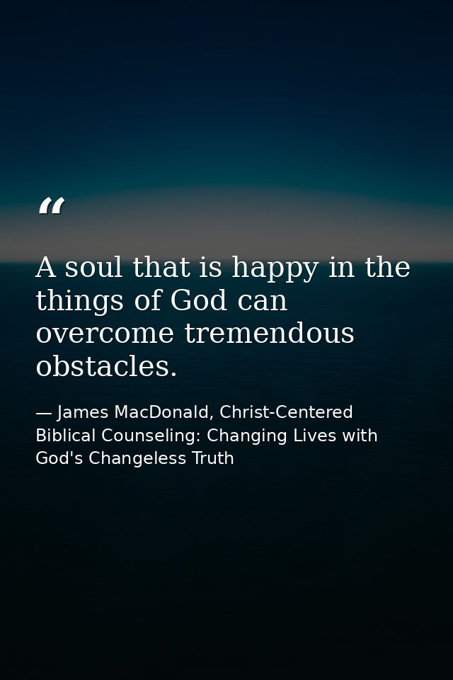A soul that is happy in the things of God can overcome tremendous obstacles. — James MacDonald, Christ-Centered Biblical Counseling: Changing Lives with God's Changeless Truth
