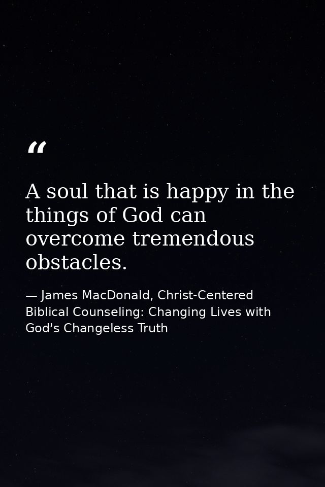 A soul that is happy in the things of God can overcome tremendous obstacles. — James MacDonald, Christ-Centered Biblical Counseling: Changing Lives with God's Changeless Truth