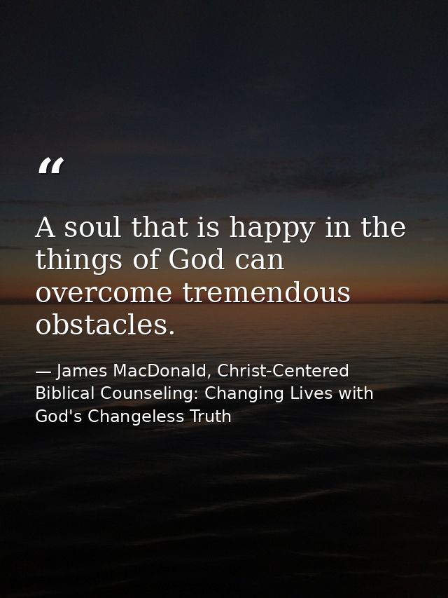 A soul that is happy in the things of God can overcome tremendous obstacles. — James MacDonald, Christ-Centered Biblical Counseling: Changing Lives with God's Changeless Truth