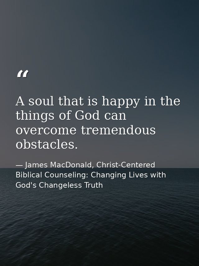 A soul that is happy in the things of God can overcome tremendous obstacles. — James MacDonald, Christ-Centered Biblical Counseling: Changing Lives with God's Changeless Truth