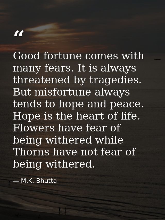 Good fortune comes with many fears. It is always threatened by tragedies. But misfortune always tends to hope and peace. — M.K. Bhutta