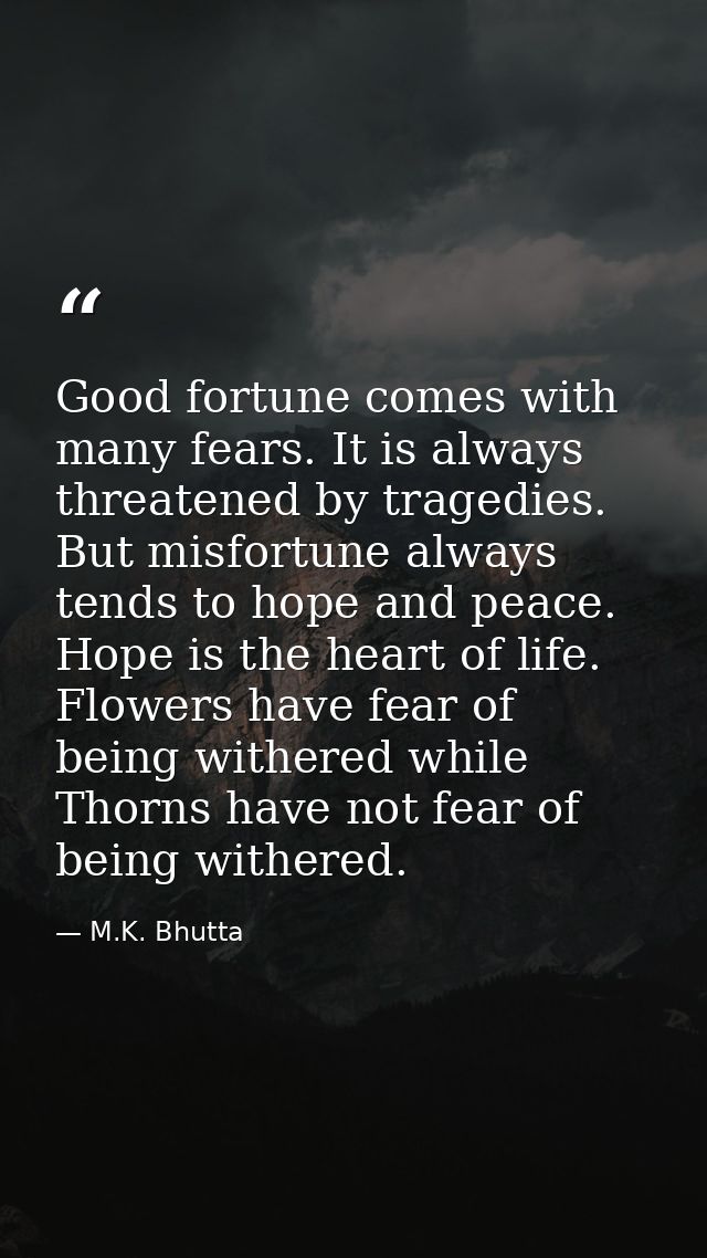 Good fortune comes with many fears. It is always threatened by tragedies. But misfortune always tends to hope and peace. — M.K. Bhutta