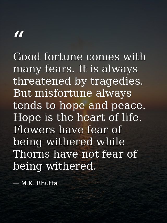 Good fortune comes with many fears. It is always threatened by tragedies. But misfortune always tends to hope and peace. — M.K. Bhutta