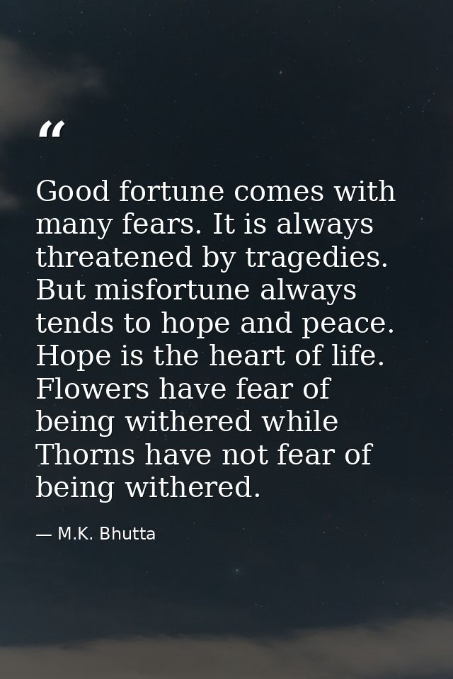 Good fortune comes with many fears. It is always threatened by tragedies. But misfortune always tends to hope and peace. — M.K. Bhutta