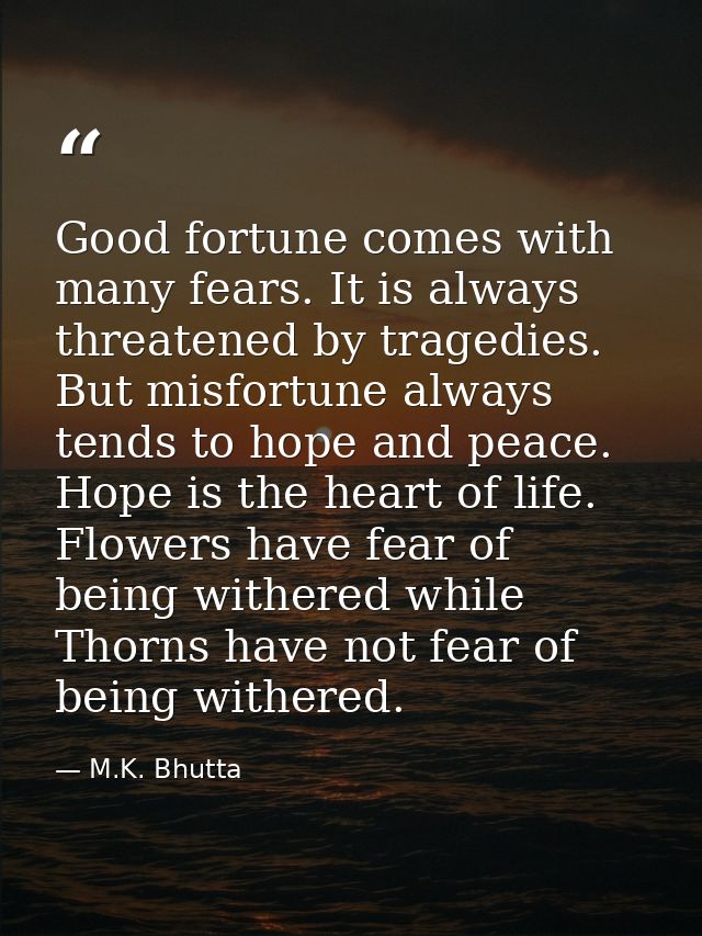 Good fortune comes with many fears. It is always threatened by tragedies. But misfortune always tends to hope and peace. — M.K. Bhutta