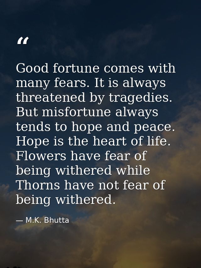 Good fortune comes with many fears. It is always threatened by tragedies. But misfortune always tends to hope and peace. — M.K. Bhutta