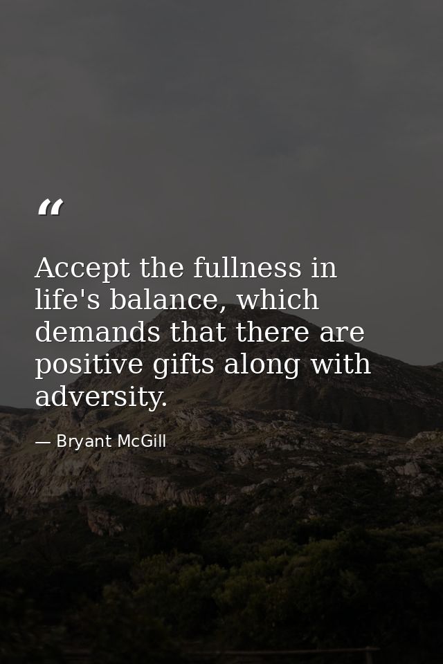 Accept the fullness in life's balance, which demands that there are positive gifts along with adversity. — Bryant McGill
