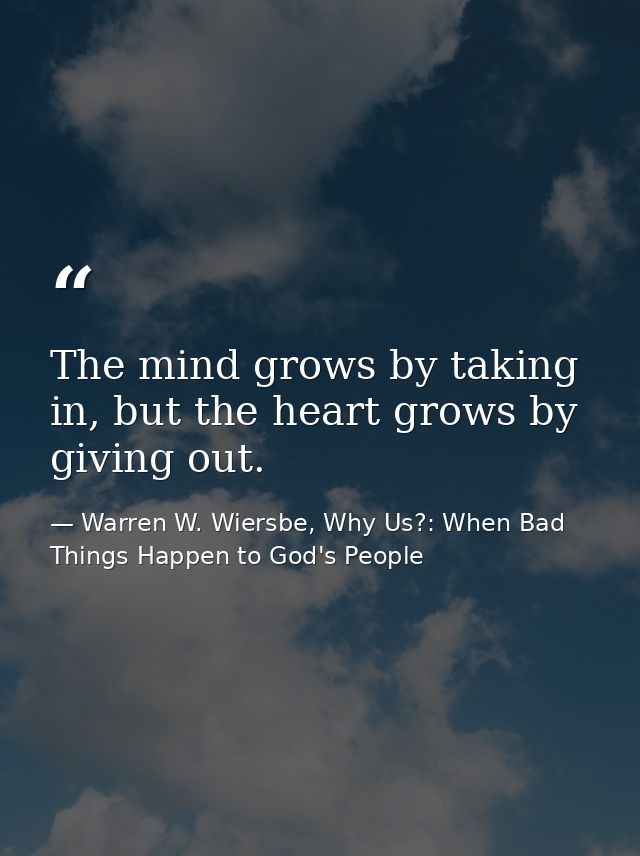 The mind grows by taking in, but the heart grows by giving out. — Warren W. Wiersbe, Why Us?: When Bad Things Happen to God's People