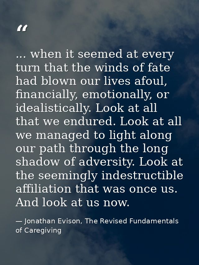 ... when it seemed at every turn that the winds of fate had blown our lives afoul, financially, emotionally, or idealist — Jonathan Evison, The Revised Fundamentals of Caregiving