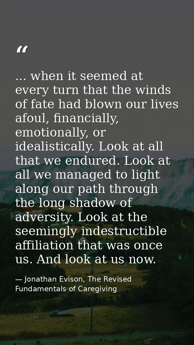 ... when it seemed at every turn that the winds of fate had blown our lives afoul, financially, emotionally, or idealist — Jonathan Evison, The Revised Fundamentals of Caregiving