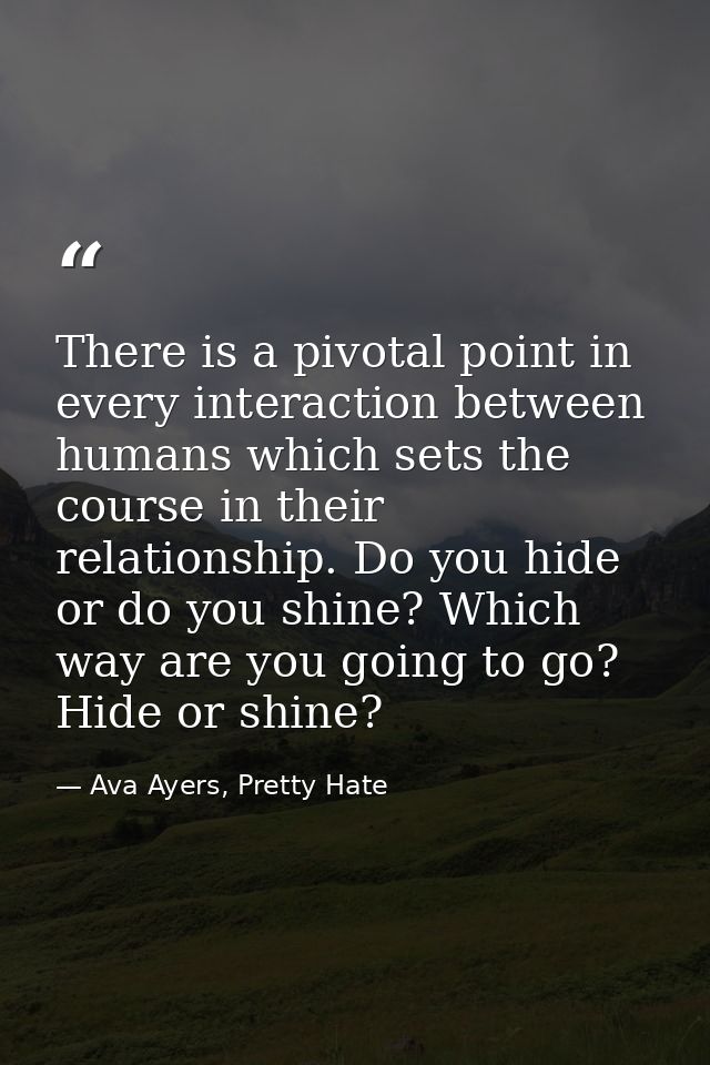 There is a pivotal point in every interaction between humans which sets the course in their relationship. Do you hide or — Ava Ayers, Pretty Hate