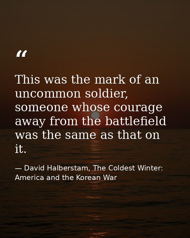 This was the mark of an uncommon soldier, someone whose courage away from the battlefield was the same as that on it. — David Halberstam, The Coldest Winter: America and the Korean War
