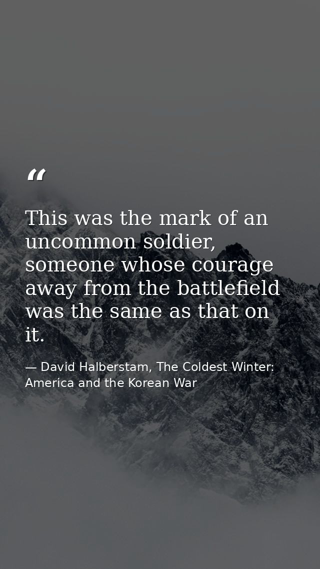 This was the mark of an uncommon soldier, someone whose courage away from the battlefield was the same as that on it. — David Halberstam, The Coldest Winter: America and the Korean War