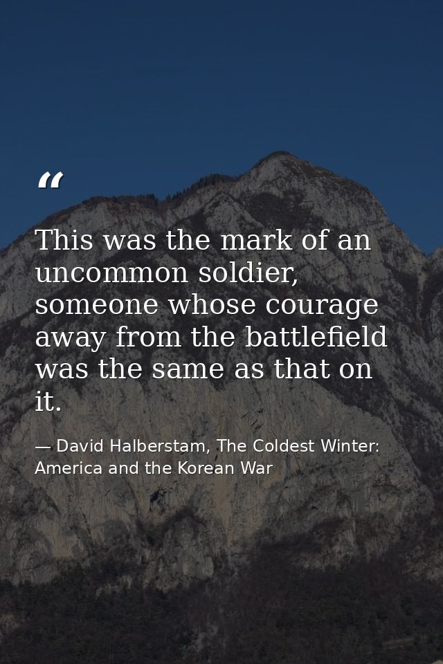 This was the mark of an uncommon soldier, someone whose courage away from the battlefield was the same as that on it. — David Halberstam, The Coldest Winter: America and the Korean War