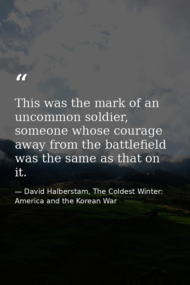 This was the mark of an uncommon soldier, someone whose courage away from the battlefield was the same as that on it. — David Halberstam, The Coldest Winter: America and the Korean War