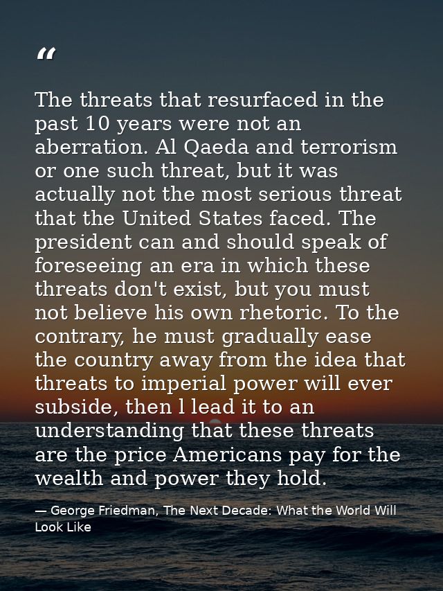 The threats that resurfaced in the past 10 years were not an aberration. Al Qaeda and terrorism or one such threat, but  — George Friedman, The Next Decade: What the World Will Look Like