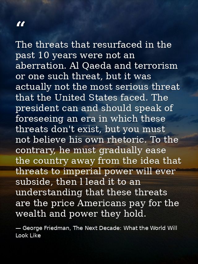 The threats that resurfaced in the past 10 years were not an aberration. Al Qaeda and terrorism or one such threat, but  — George Friedman, The Next Decade: What the World Will Look Like