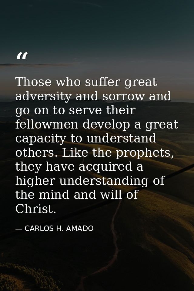 Those who suffer great adversity and sorrow and go on to serve their fellowmen develop a great capacity to understand ot — CARLOS H. AMADO