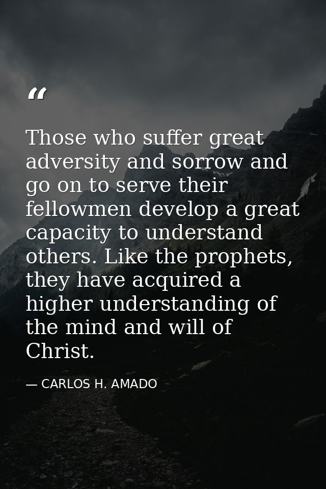 Those who suffer great adversity and sorrow and go on to serve their fellowmen develop a great capacity to understand ot — CARLOS H. AMADO