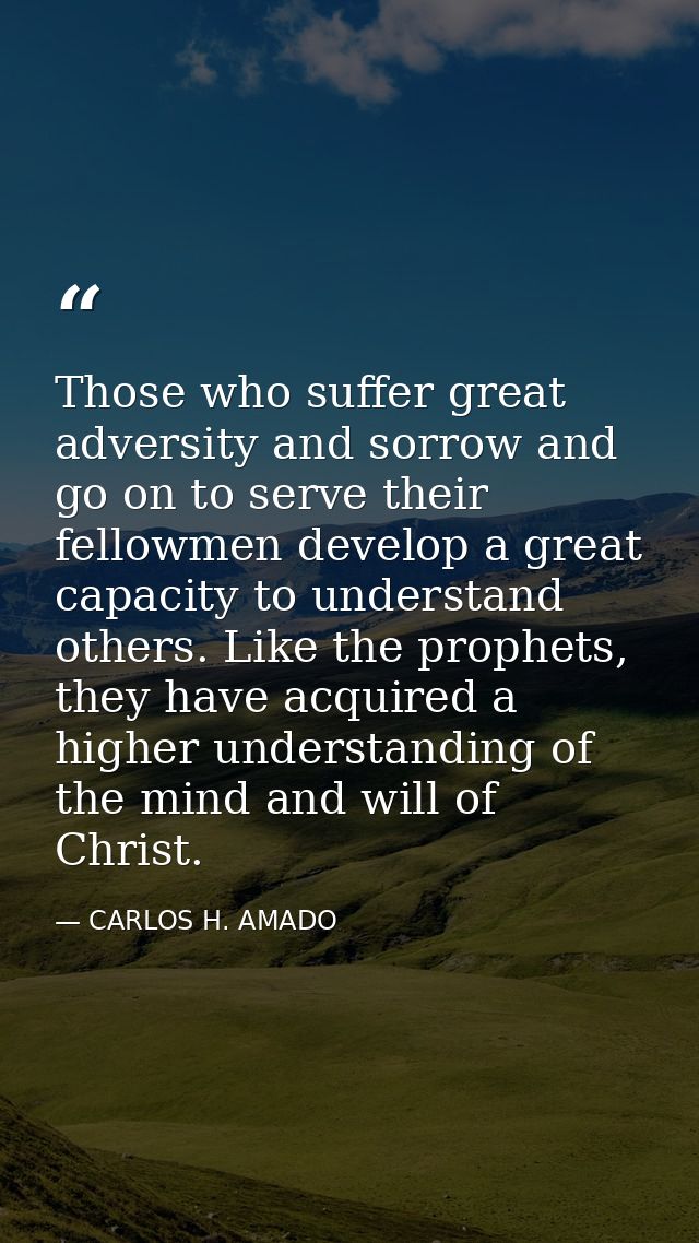 Those who suffer great adversity and sorrow and go on to serve their fellowmen develop a great capacity to understand ot — CARLOS H. AMADO
