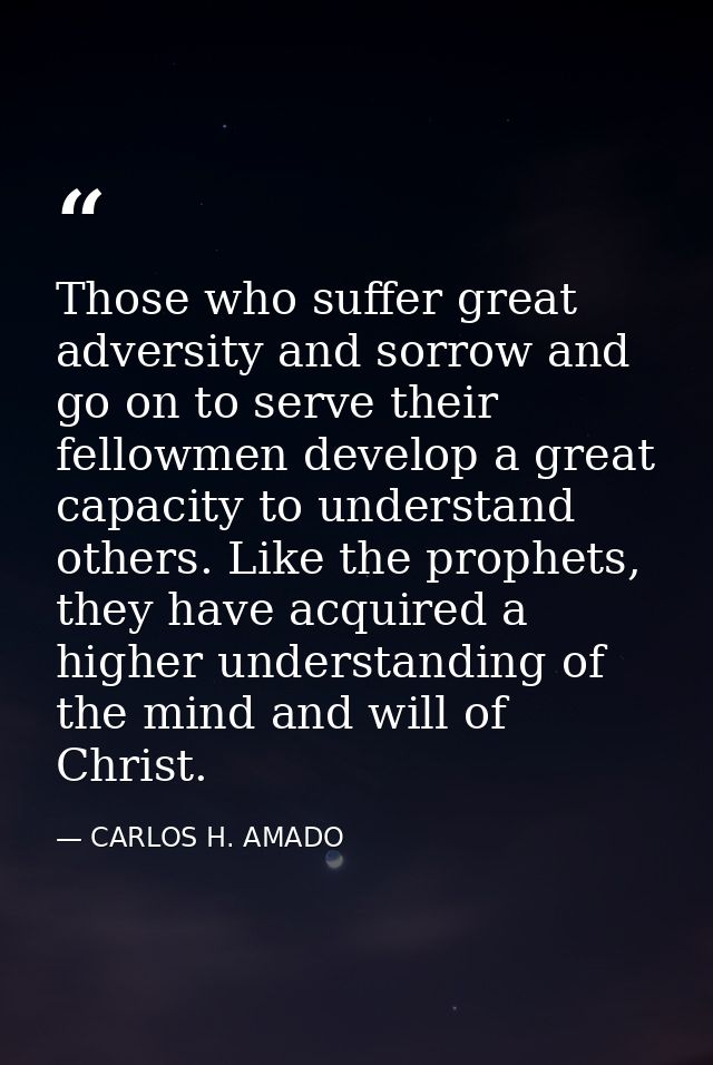 Those who suffer great adversity and sorrow and go on to serve their fellowmen develop a great capacity to understand ot — CARLOS H. AMADO